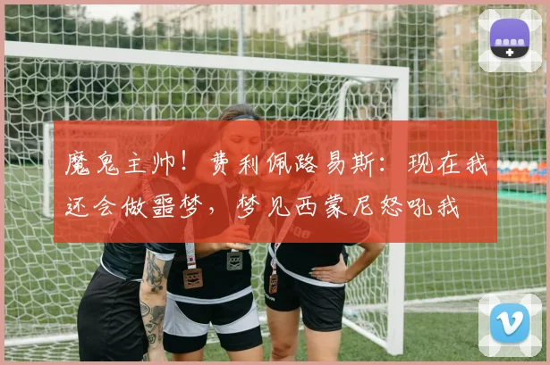 魔鬼主帅！费利佩路易斯：现在我还会做噩梦，梦见西蒙尼怒吼我