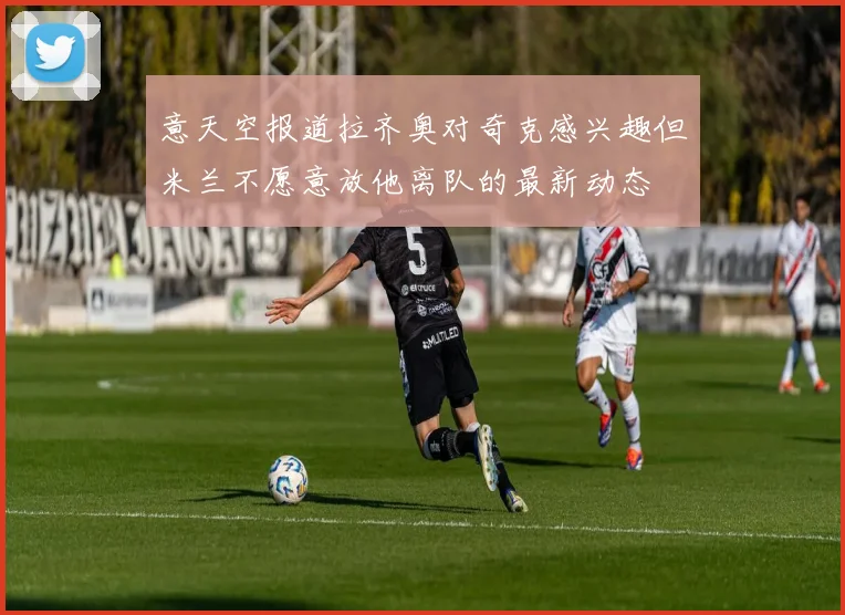 意天空报道拉齐奥对奇克感兴趣但米兰不愿意放他离队的最新动态