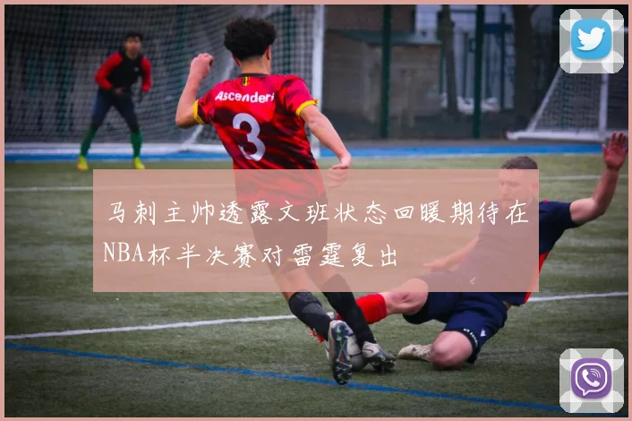 马刺主帅透露文班状态回暖期待在NBA杯半决赛对雷霆复出
