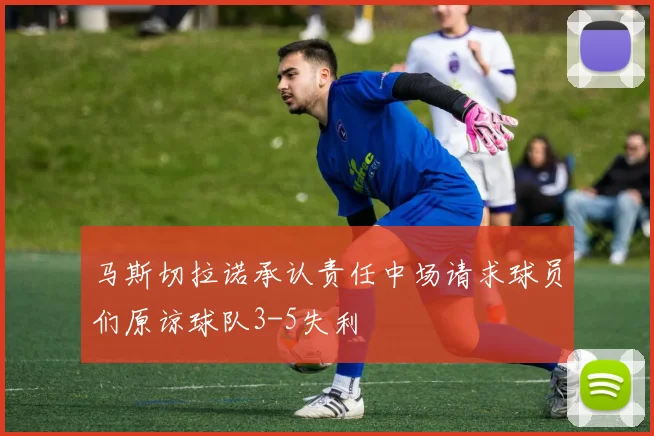 马斯切拉诺承认责任中场请求球员们原谅球队3-5失利