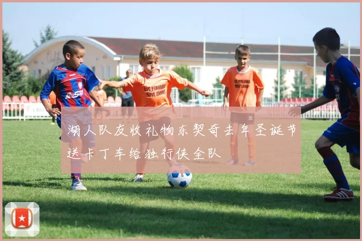 湖人队友收礼物东契奇去年圣诞节送卡丁车给独行侠全队