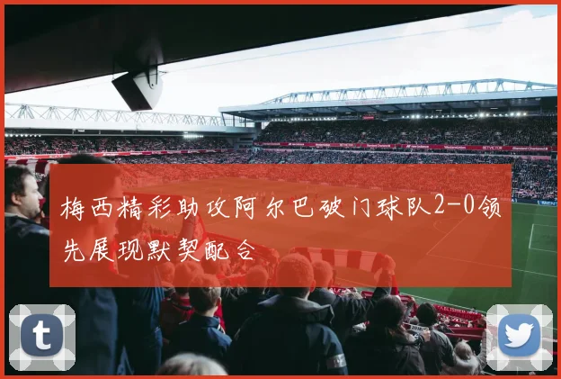 梅西精彩助攻阿尔巴破门球队2-0领先展现默契配合
