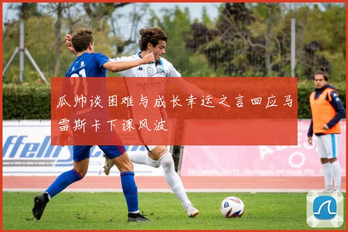 瓜帅谈困难与成长幸运之言回应马雷斯卡下课风波