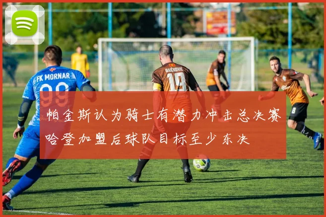 帕金斯认为骑士有潜力冲击总决赛哈登加盟后球队目标至少东决
