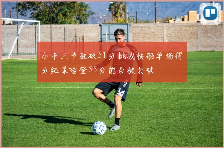 小卡三节狂砍51分挑战快船单场得分纪录哈登55分能否被打破