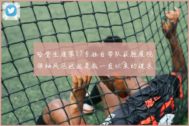 哈登生涯第17季独自带队获胜展现领袖风范这就是我一直以来的追求