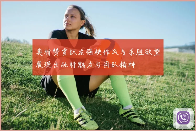 奥特赞赏狄龙强硬作风与求胜欲望展现出独特魅力与团队精神