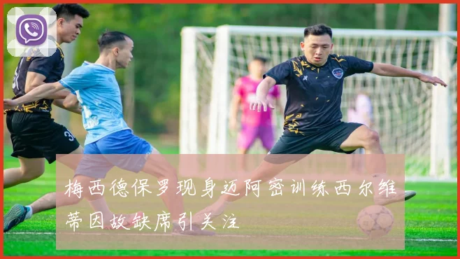 梅西德保罗现身迈阿密训练西尔维蒂因故缺席引关注