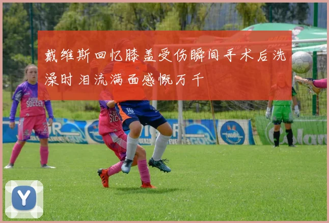戴维斯回忆膝盖受伤瞬间手术后洗澡时泪流满面感慨万千
