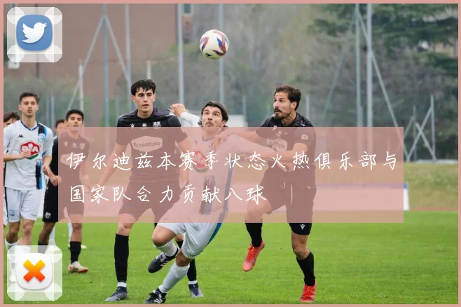 伊尔迪兹本赛季状态火热俱乐部与国家队合力贡献八球