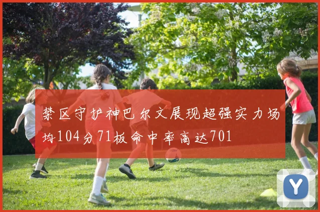 禁区守护神巴尔文展现超强实力场均104分71板命中率高达701