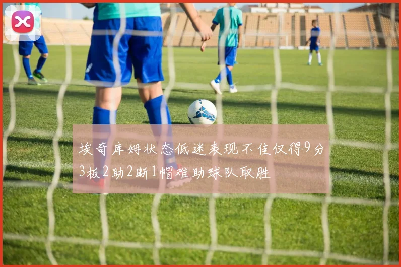 埃奇库姆状态低迷表现不佳仅得9分3板2助2断1帽难助球队取胜