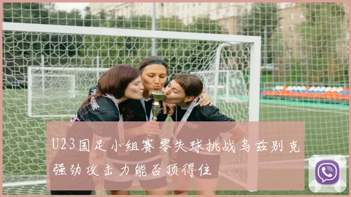 U23国足小组赛零失球挑战乌兹别克强劲攻击力能否顶得住
