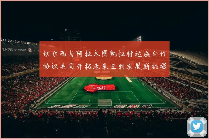 切尔西与阿拉木图凯拉特达成合作协议共同开拓未来互利发展新机遇