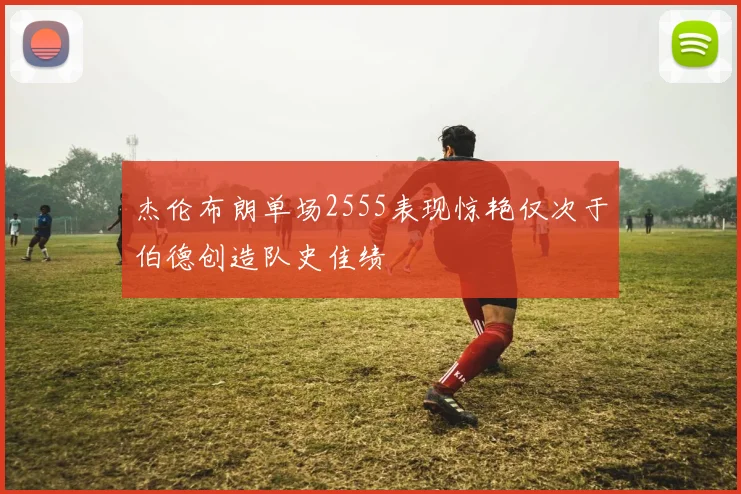 杰伦布朗单场2555表现惊艳仅次于伯德创造队史佳绩