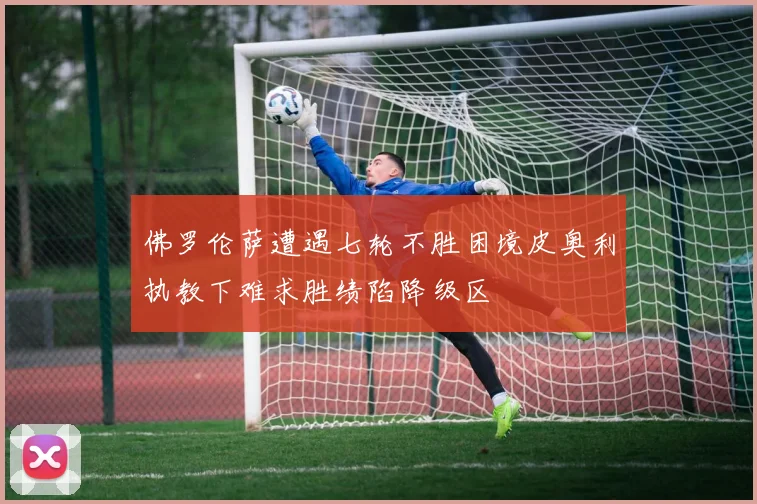 佛罗伦萨遭遇七轮不胜困境皮奥利执教下难求胜绩陷降级区