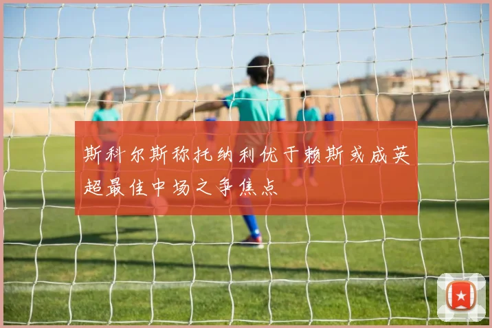 斯科尔斯称托纳利优于赖斯或成英超最佳中场之争焦点