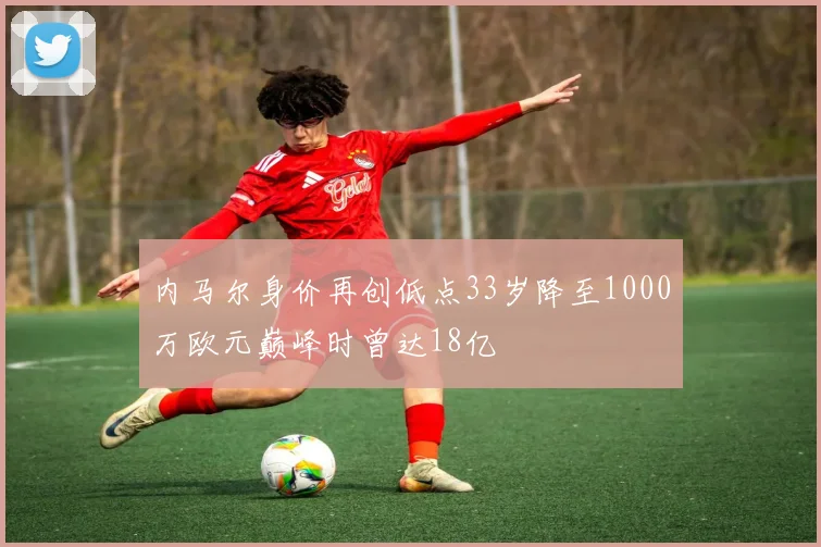 内马尔身价再创低点33岁降至1000万欧元巅峰时曾达18亿
