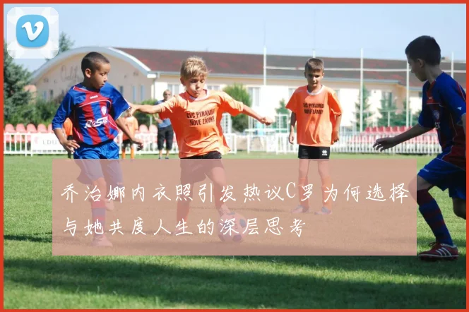 乔治娜内衣照引发热议C罗为何选择与她共度人生的深层思考