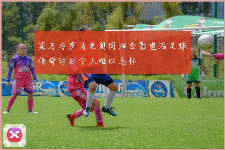 莱万与罗马里奥同框合影重温足球传奇时刻令人难以忘怀