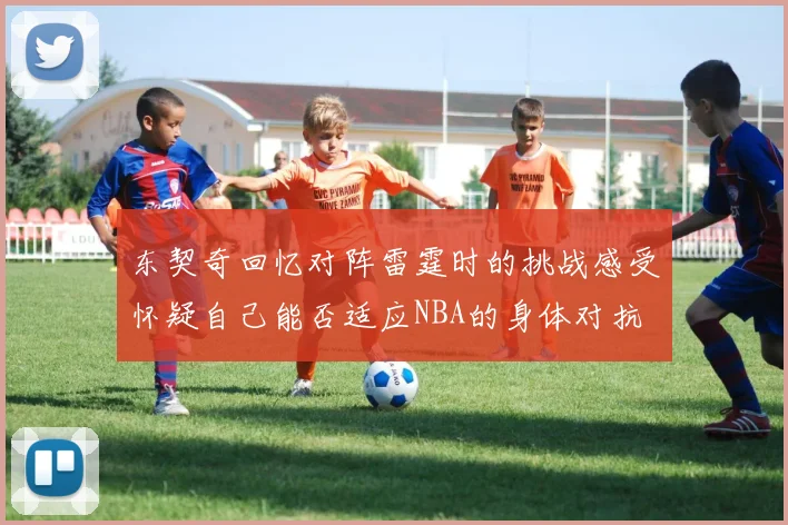东契奇回忆对阵雷霆时的挑战感受怀疑自己能否适应NBA的身体对抗
