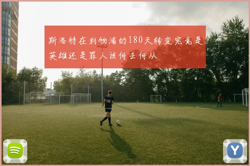 斯洛特在利物浦的180天转变究竟是英雄还是罪人该何去何从