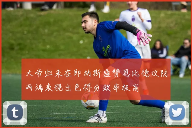 大帝归来在即纳斯盛赞恩比德攻防两端表现出色得分效率极高
