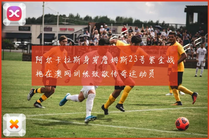 阿尔卡拉斯身穿詹姆斯23号紫金战袍在澳网训练致敬传奇运动员