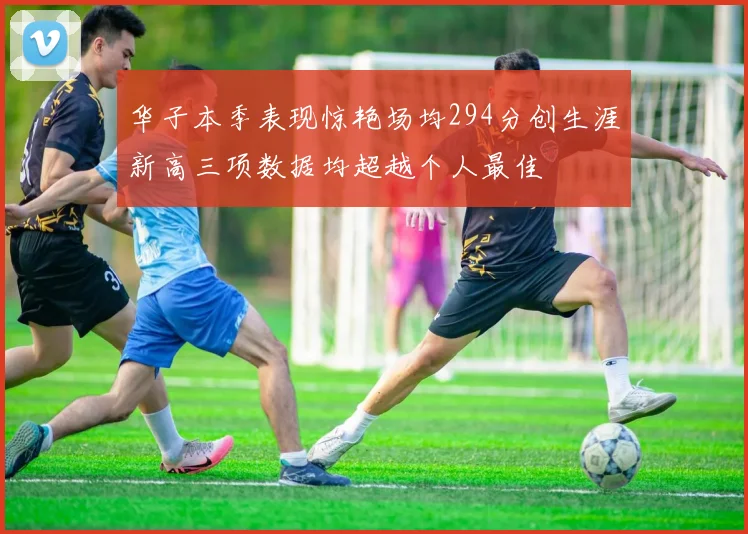 华子本季表现惊艳场均294分创生涯新高三项数据均超越个人最佳
