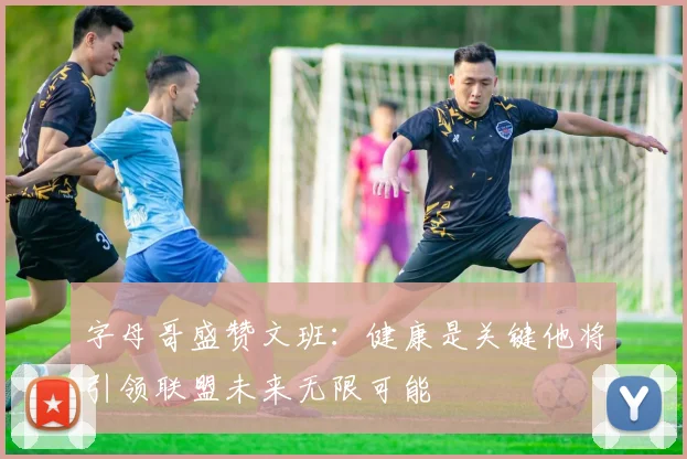 字母哥盛赞文班：健康是关键他将引领联盟未来无限可能