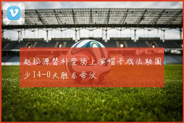赵松源替补登场上演帽子戏法助国少14-0大胜东帝汶